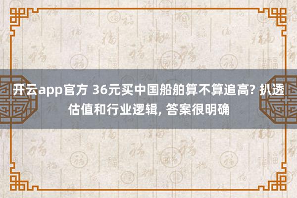 开云app官方 36元买中国船舶算不算追高? 扒透估值和行业逻辑, 答案很明确
