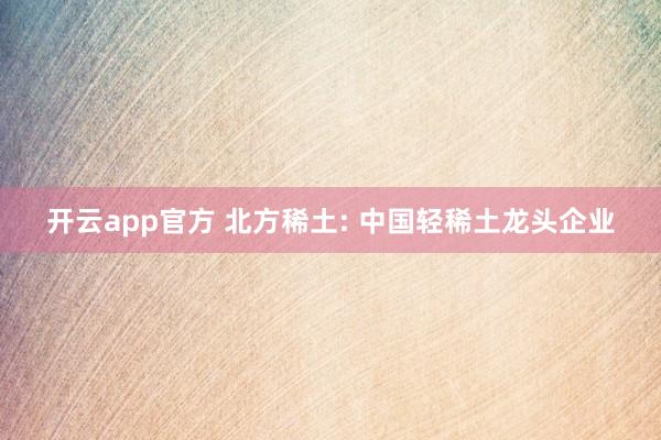 开云app官方 北方稀土: 中国轻稀土龙头企业