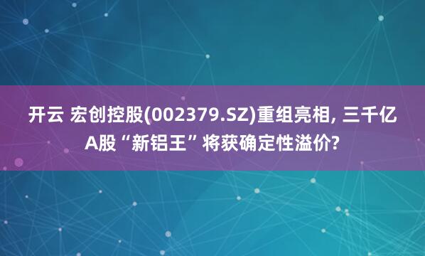 开云 宏创控股(002379.SZ)重组亮相, 三千亿A股“新铝王”将获确定性溢价?
