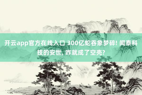 开云app官方在线入口 300亿蛇吞象梦碎! 闻泰科技的安世, 咋就成了空壳?