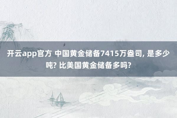 开云app官方 中国黄金储备7415万盎司, 是多少吨? 比美国黄金储备多吗?