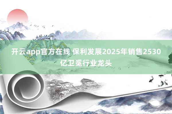 开云app官方在线 保利发展2025年销售2530亿卫冕行业龙头