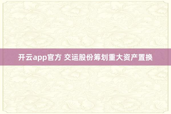 开云app官方 交运股份筹划重大资产置换