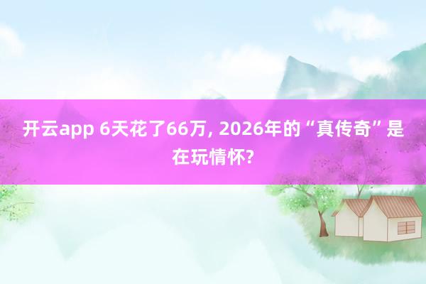 开云app 6天花了66万, 2026年的“真传奇”是在玩情怀?