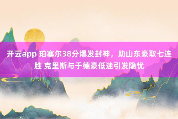 开云app 珀塞尔38分爆发封神，助山东豪取七连胜 克里斯与于德豪低迷引发隐忧