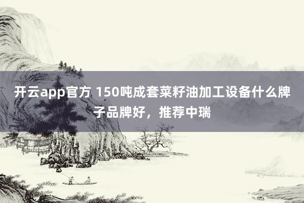 开云app官方 150吨成套菜籽油加工设备什么牌子品牌好，推荐中瑞