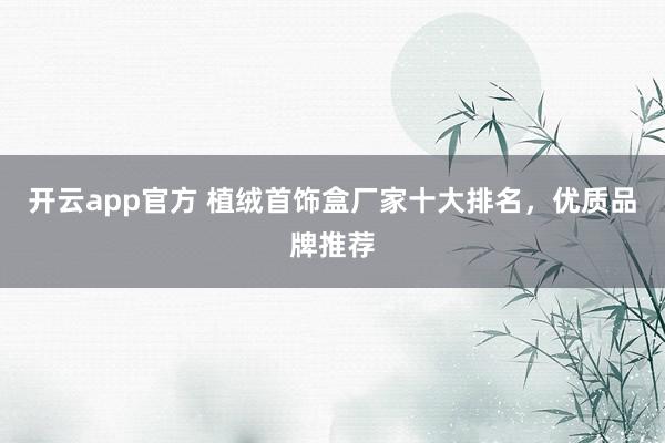开云app官方 植绒首饰盒厂家十大排名，优质品牌推荐