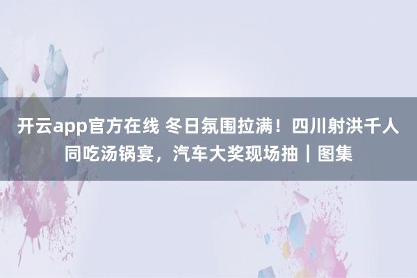 开云app官方在线 冬日氛围拉满!四川射洪千人同吃汤锅宴,汽车大奖现场抽|图集