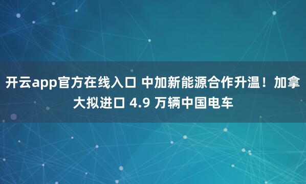 开云app官方在线入口 中加新能源合作升温！加拿大拟进口 4.9 万辆中国电车