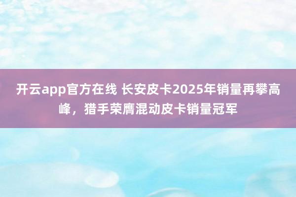开云app官方在线 长安皮卡2025年销量再攀高峰,猎手荣膺混动皮卡销量冠军