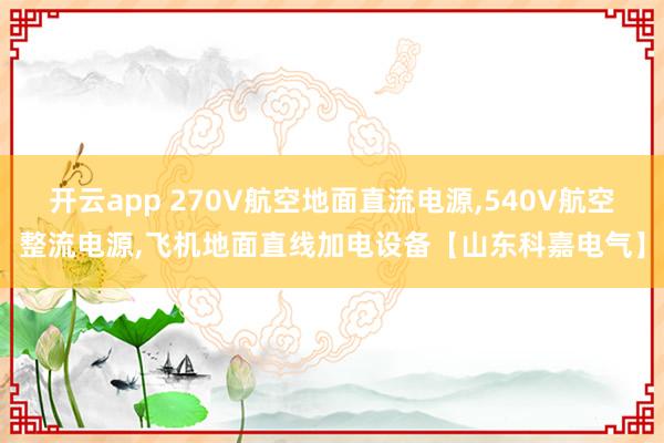 开云app 270V航空地面直流电源,540V航空整流电源,飞机地面直线加电设备【山东科嘉电气】