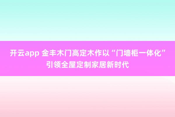 开云app 金丰木门高定木作以“门墙柜一体化”引领全屋定制家居新时代