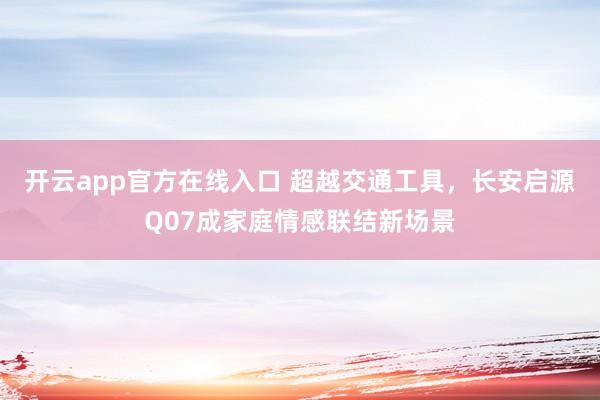 开云app官方在线入口 超越交通工具，长安启源Q07成家庭情感联结新场景
