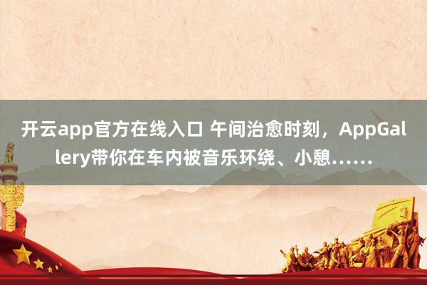 开云app官方在线入口 午间治愈时刻，AppGallery带你在车内被音乐环绕、小憩……