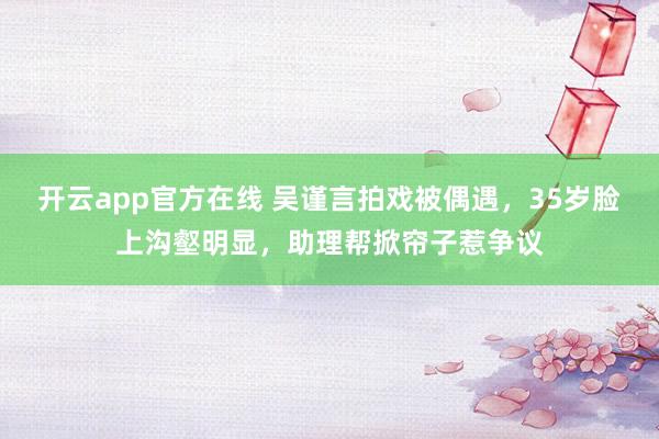 开云app官方在线 吴谨言拍戏被偶遇，35岁脸上沟壑明显，助理帮掀帘子惹争议