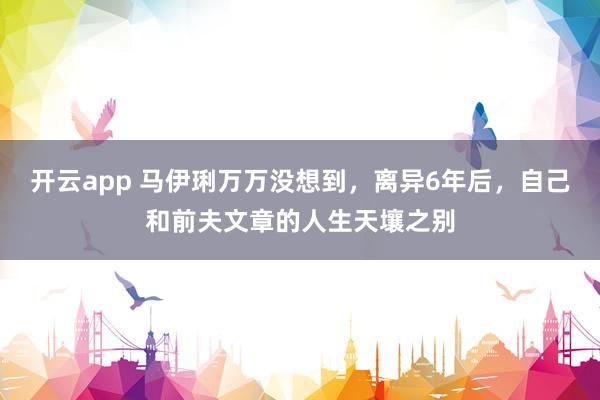 开云app 马伊琍万万没想到，离异6年后，自己和前夫文章的人生天壤之别