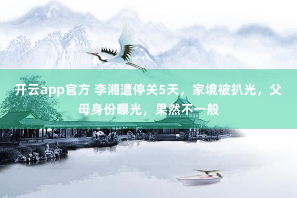 开云app官方 李湘遭停关5天,家境被扒光,父母身份曝光,果然不一般