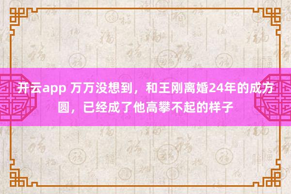 开云app 万万没想到，和王刚离婚24年的成方圆，已经成了他高攀不起的样子