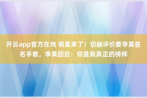 开云app官方在线 明星来了！切赫评价要李昊签名手套，李昊回应：你是我真正的榜样
