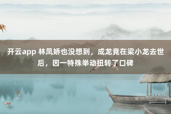 开云app 林凤娇也没想到，成龙竟在梁小龙去世后，因一特殊举动扭转了口碑