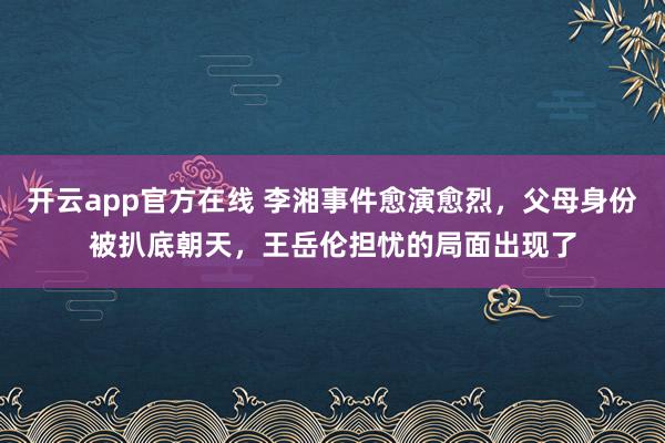 开云app官方在线 李湘事件愈演愈烈，父母身份被扒底朝天，王岳伦担忧的局面出现了
