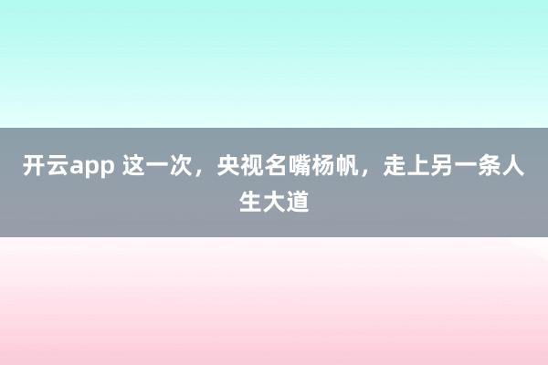 开云app 这一次，央视名嘴杨帆，走上另一条人生大道