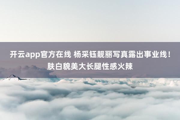 开云app官方在线 杨采钰靓丽写真露出事业线!肤白貌美大长腿性感火辣