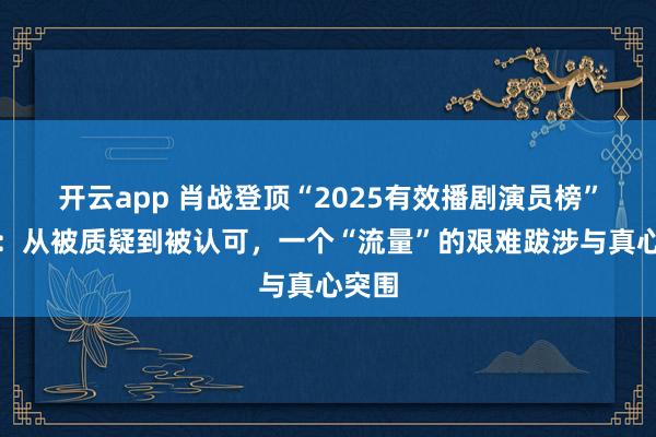 开云app 肖战登顶“2025有效播剧演员榜”榜首：从被质疑到被认可，一个“流量”的艰难跋涉与真心突围