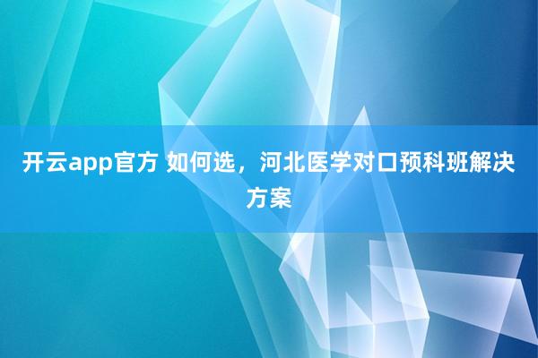 开云app官方 如何选，河北医学对口预科班解决方案