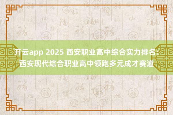开云app 2025 西安职业高中综合实力排名：西安现代综合职业高中领跑多元成才赛道