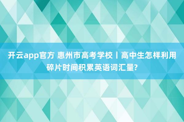 开云app官方 惠州市高考学校丨高中生怎样利用碎片时间积累英语词汇量?