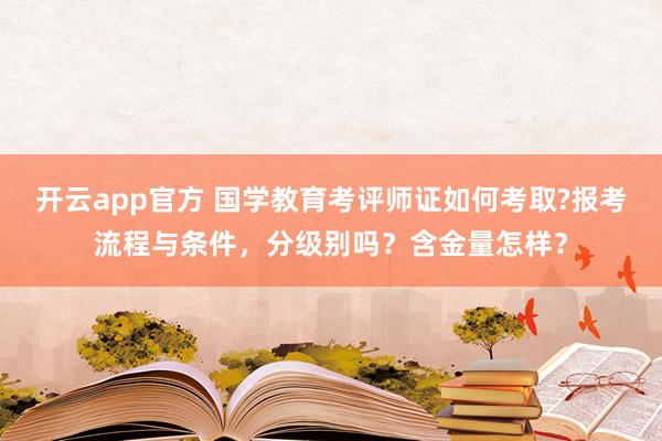 开云app官方 国学教育考评师证如何考取?报考流程与条件,分级别吗?含金量怎样?