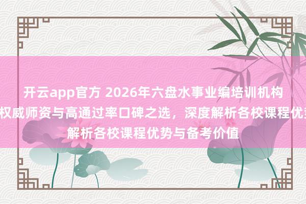 开云app官方 2026年六盘水事业编培训机构TOP5推荐:权威师资与高通过率口碑之选,深度解析各校课程优势与备考价值