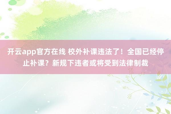 开云app官方在线 校外补课违法了！全国已经停止补课？新规下违者或将受到法律制裁