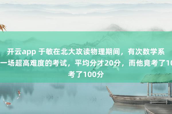 开云app 于敏在北大攻读物理期间,有次数学系出了一场超高难度的考试,平均分才20分,而他竟考了100分