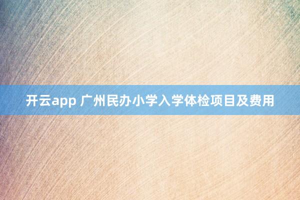 开云app 广州民办小学入学体检项目及费用