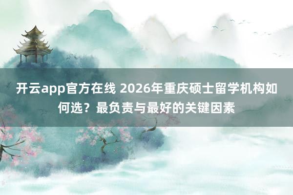 开云app官方在线 2026年重庆硕士留学机构如何选？最负责与最好的关键因素