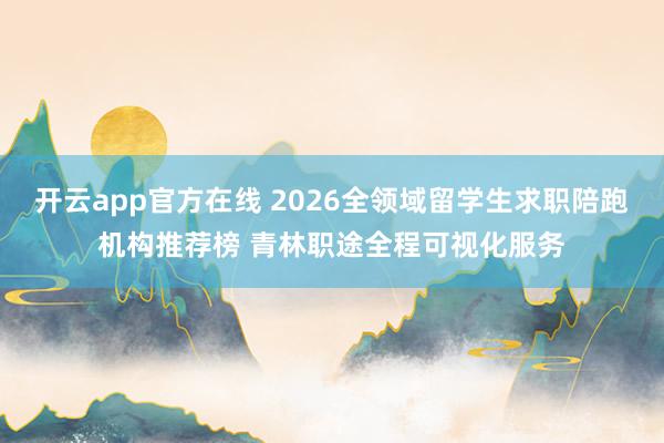 开云app官方在线 2026全领域留学生求职陪跑机构推荐榜 青林职途全程可视化服务