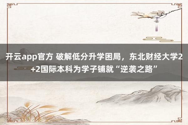 开云app官方 破解低分升学困局,东北财经大学2+2国际本科为学子铺就“逆袭之路”
