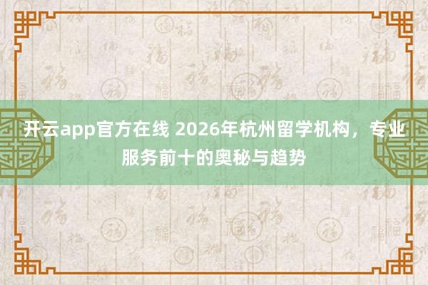 开云app官方在线 2026年杭州留学机构,专业服务前十的奥秘与趋势