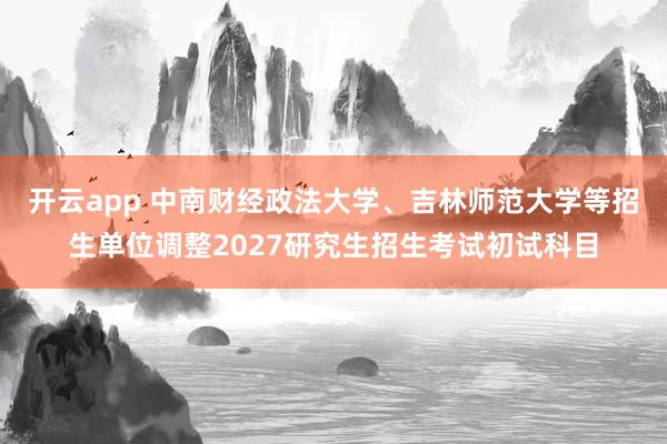开云app 中南财经政法大学、吉林师范大学等招生单位调整2027研究生招生考试初试科目
