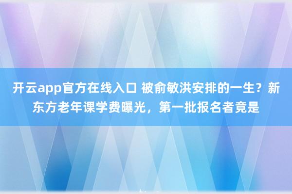开云app官方在线入口 被俞敏洪安排的一生?新东方老年课学费曝光,第一批报名者竟是