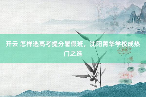 开云 怎样选高考提分暑假班,沈阳菁华学校成热门之选