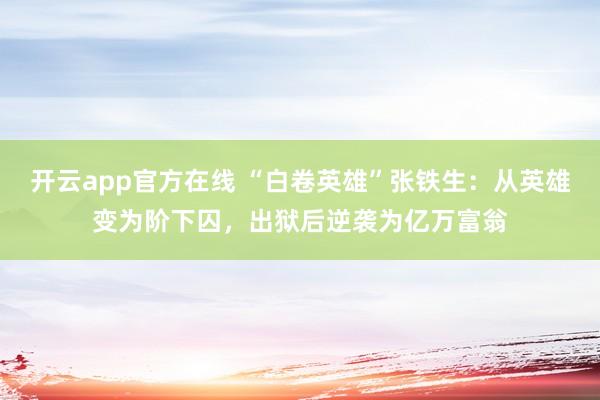 开云app官方在线 “白卷英雄”张铁生:从英雄变为阶下囚,出狱后逆袭为亿万富翁