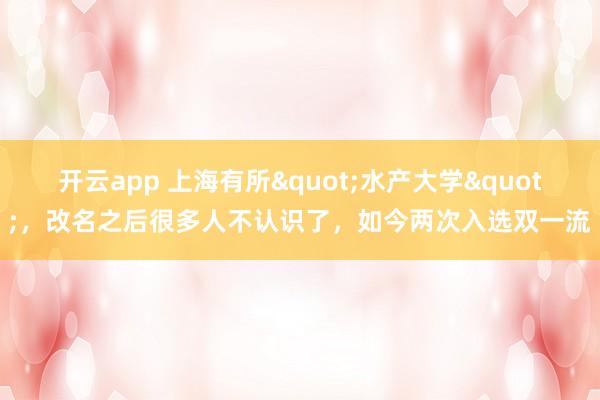 开云app 上海有所"水产大学",改名之后很多人不认识了,如今两次入选双一流