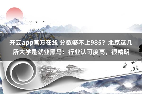 开云app官方在线 分数够不上985？北京这几所大学是就业黑马：行业认可度高，很精明