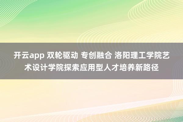 开云app 双轮驱动 专创融合 洛阳理工学院艺术设计学院探索应用型人才培养新路径