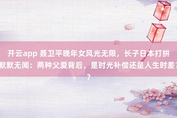 开云app 聂卫平晚年女风光无限，长子日本打拼默默无闻：两种父爱背后，是时光补偿还是人生时差？