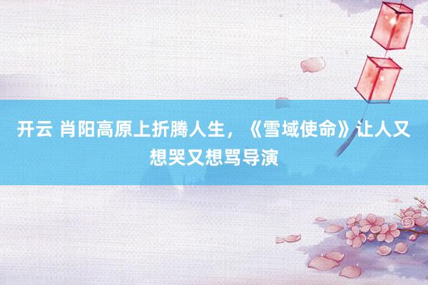 开云 肖阳高原上折腾人生，《雪域使命》让人又想哭又想骂导演