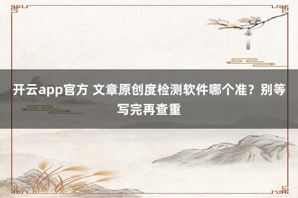 开云app官方 文章原创度检测软件哪个准？别等写完再查重